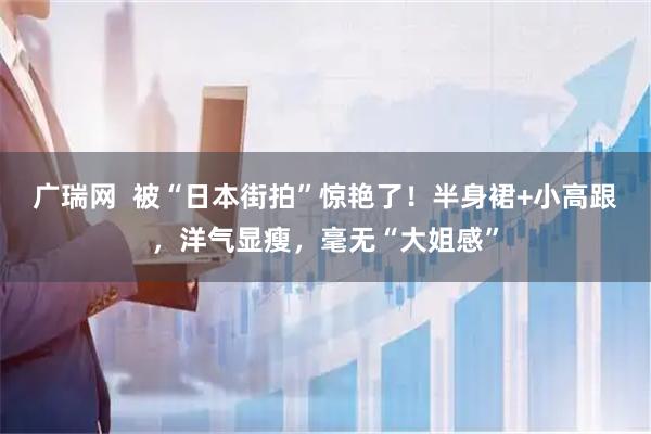 广瑞网  被“日本街拍”惊艳了！半身裙+小高跟，洋气显瘦，毫无“大姐感”
