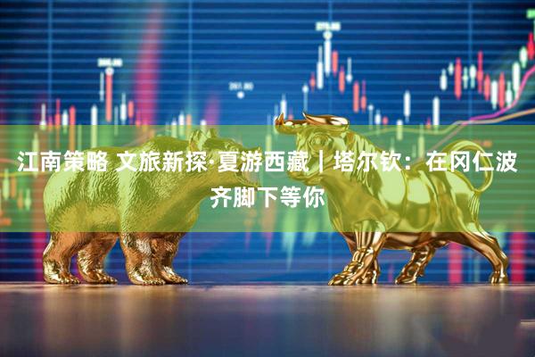 江南策略 文旅新探·夏游西藏｜塔尔钦：在冈仁波齐脚下等你