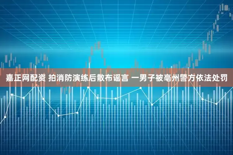 嘉正网配资 拍消防演练后散布谣言 一男子被亳州警方依法处罚