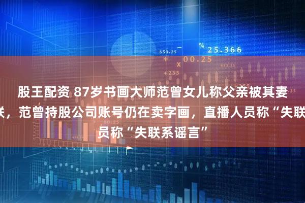股王配资 87岁书画大师范曾女儿称父亲被其妻带走失联，范曾持股公司账号仍在卖字画，直播人员称“失联系谣言”