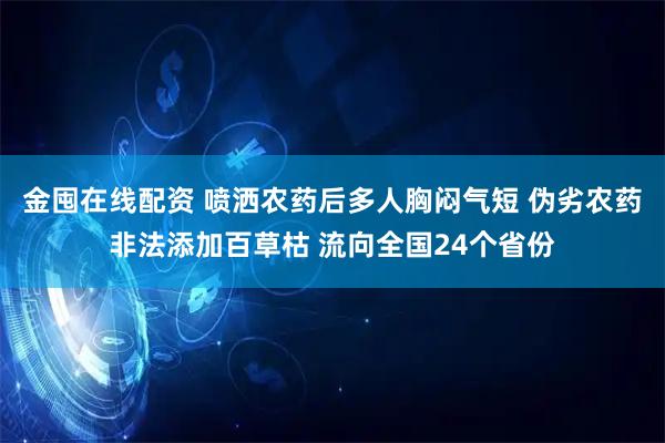 金囤在线配资 喷洒农药后多人胸闷气短 伪劣农药非法添加百草枯 流向全国24个省份