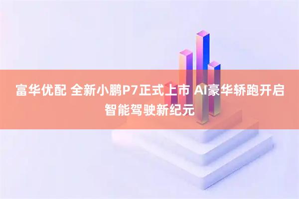 富华优配 全新小鹏P7正式上市 AI豪华轿跑开启智能驾驶新纪元