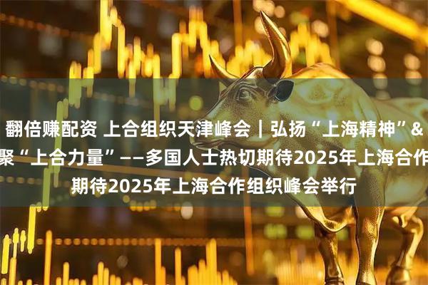 翻倍赚配资 上合组织天津峰会｜弘扬“上海精神”&#32;凝聚“上合力量”——多国人士热切期待2025年上海合作组织峰会举行