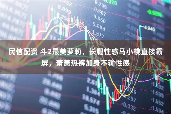 民信配资 斗2最美萝莉，长腿性感马小桃直接霸屏，萧萧热裤加身不输性感