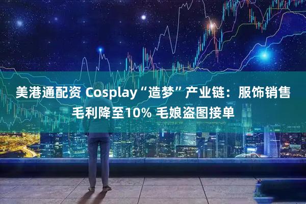 美港通配资 Cosplay“造梦”产业链：服饰销售毛利降至10% 毛娘盗图接单