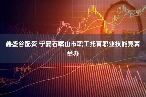 鑫盛谷配资 宁夏石嘴山市职工托育职业技能竞赛举办