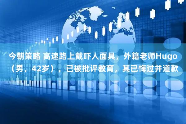 今朝策略 高速路上戴吓人面具，外籍老师Hugo（男，42岁），已被批评教育，其已悔过并道歉