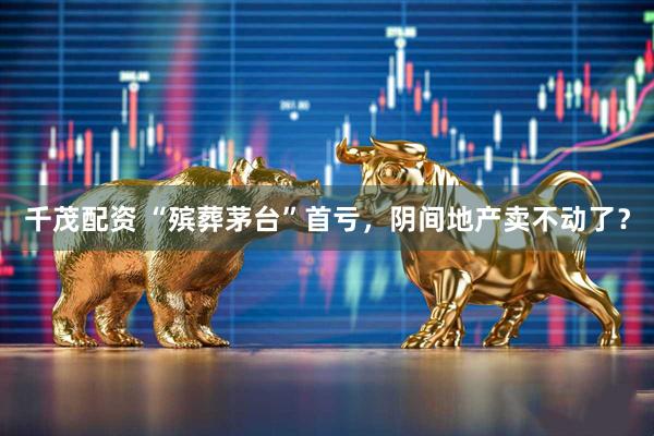 千茂配资 “殡葬茅台”首亏，阴间地产卖不动了？