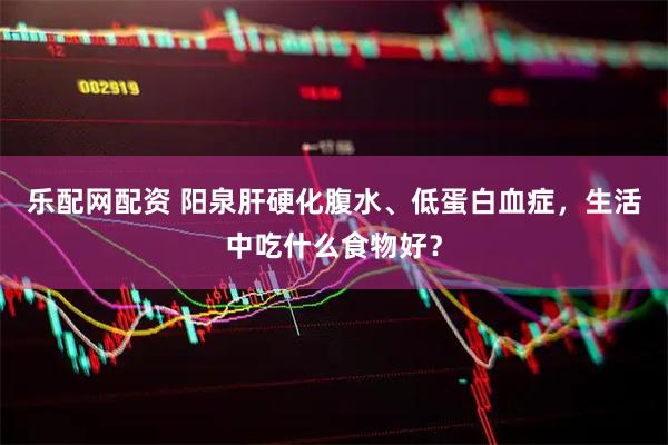 乐配网配资 阳泉肝硬化腹水、低蛋白血症，生活中吃什么食物好？