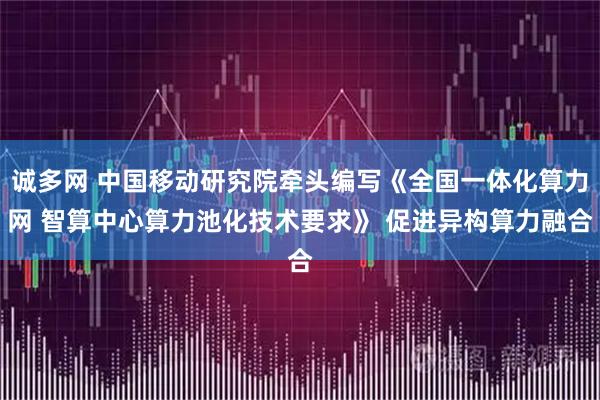 诚多网 中国移动研究院牵头编写《全国一体化算力网 智算中心算力池化技术要求》 促进异构算力融合