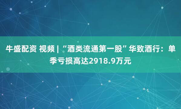 牛盛配资 视频 | “酒类流通第一股”华致酒行：单季亏损高达2918.9万元