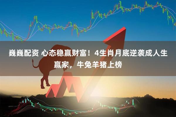 巍巍配资 心态稳赢财富！4生肖月底逆袭成人生赢家，牛兔羊猪上榜