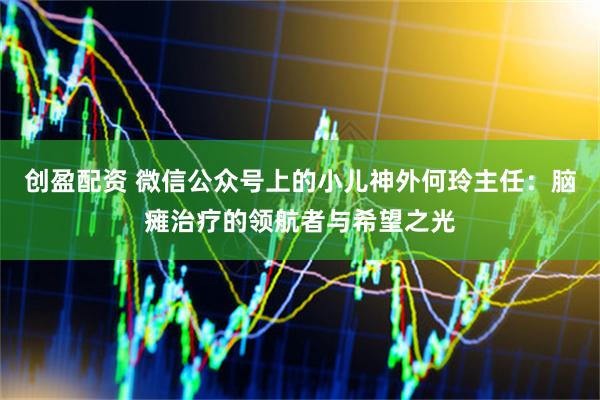 创盈配资 微信公众号上的小儿神外何玲主任：脑瘫治疗的领航者与希望之光