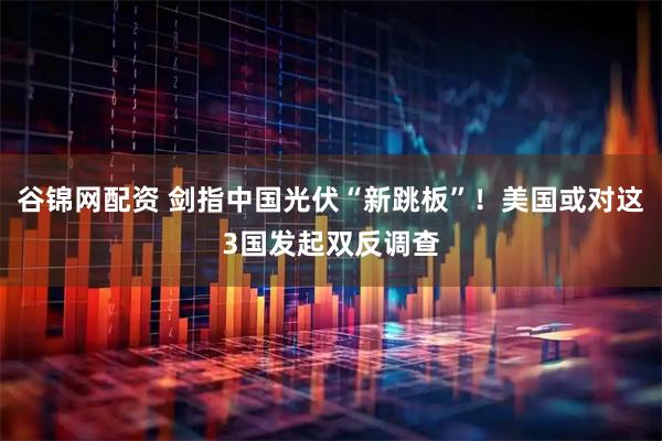 谷锦网配资 剑指中国光伏“新跳板”！美国或对这3国发起双反调查
