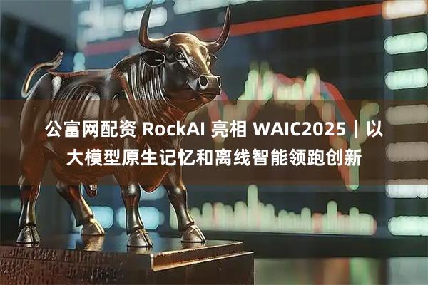 公富网配资 RockAI 亮相 WAIC2025｜以大模型原生记忆和离线智能领跑创新